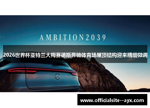 2026世界杯亚特兰大梅赛德斯奔驰体育场屋顶结构迎来精细微调 2026世界杯亚特兰大梅赛德斯奔驰体育场屋顶结构迎来精细微调