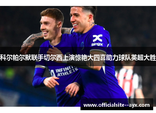 科尔帕尔默联手切尔西上演惊艳大四喜助力球队英超大胜 科尔帕尔默联手切尔西上演惊艳大四喜助力球队英超大胜